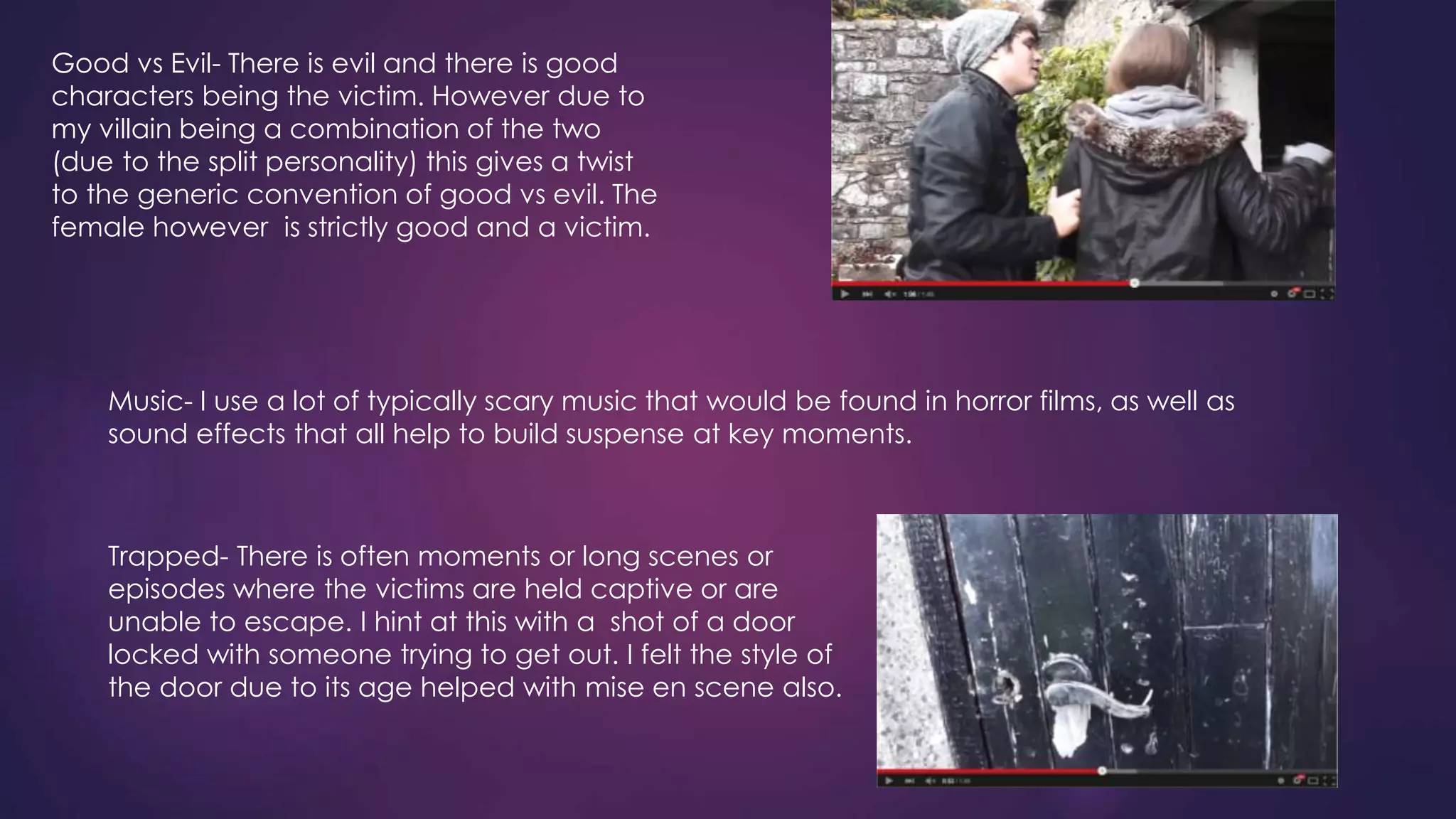Good vs Evil- There is evil and there is good
characters being the victim. However due to
my villain being a combination of the two
(due to the split personality) this gives a twist
to the generic convention of good vs evil. The
female however is strictly good and a victim.
Music- I use a lot of typically scary music that would be found in horror films, as well as
sound effects that all help to build suspense at key moments.
Trapped- There is often moments or long scenes or
episodes where the victims are held captive or are
unable to escape. I hint at this with a shot of a door
locked with someone trying to get out. I felt the style of
the door due to its age helped with mise en scene also.
 