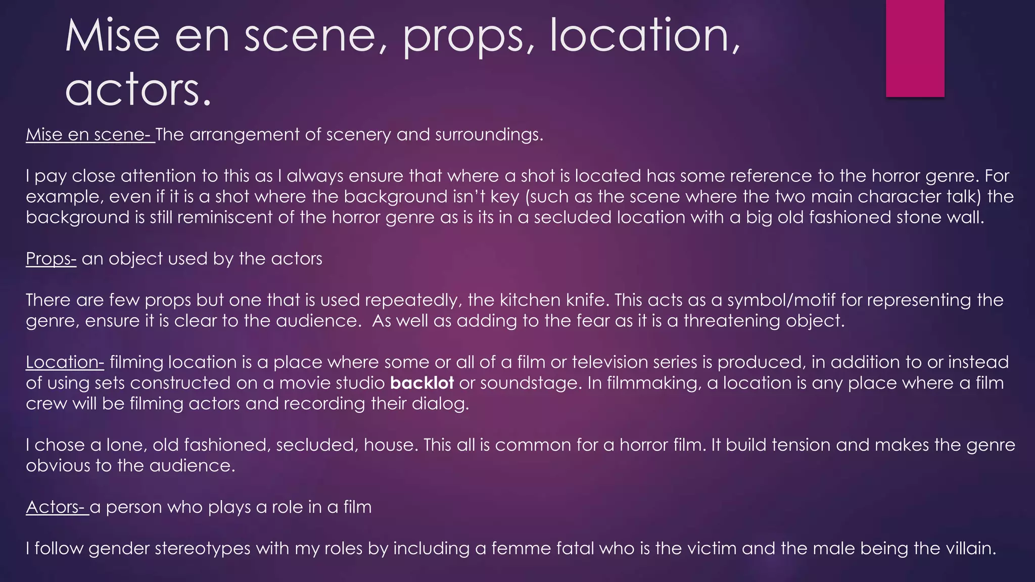 Mise en scene, props, location,
actors.
Mise en scene- The arrangement of scenery and surroundings.
I pay close attention to this as I always ensure that where a shot is located has some reference to the horror genre. For
example, even if it is a shot where the background isn’t key (such as the scene where the two main character talk) the
background is still reminiscent of the horror genre as is its in a secluded location with a big old fashioned stone wall.
Props- an object used by the actors
There are few props but one that is used repeatedly, the kitchen knife. This acts as a symbol/motif for representing the
genre, ensure it is clear to the audience. As well as adding to the fear as it is a threatening object.
Location- filming location is a place where some or all of a film or television series is produced, in addition to or instead
of using sets constructed on a movie studio backlot or soundstage. In filmmaking, a location is any place where a film
crew will be filming actors and recording their dialog.
I chose a lone, old fashioned, secluded, house. This all is common for a horror film. It build tension and makes the genre
obvious to the audience.
Actors- a person who plays a role in a film
I follow gender stereotypes with my roles by including a femme fatal who is the victim and the male being the villain.
 