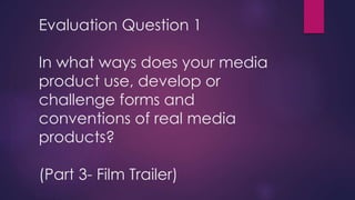 Evaluation Question 1
In what ways does your media
product use, develop or
challenge forms and
conventions of real media
products?
(Part 3- Film Trailer)
 