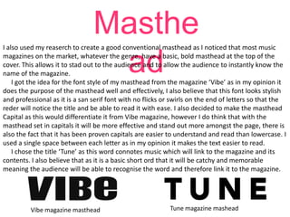 Masthe
ad

I also used my reaserch to create a good conventional masthead as I noticed that most music
magazines on the market, whatever the genre, have a basic, bold masthead at the top of the
cover. This allows it to stad out to the audience and to allow the audience to instantly know the
name of the magazine.
I got the idea for the font style of my masthead from the magazine ‘Vibe’ as in my opinion it
does the purpose of the masthead well and effectively, I also believe that this font looks stylish
and professional as it is a san serif font with no flicks or swirls on the end of letters so that the
reder will notice the title and be able to read it with ease. I also decided to make the masthead
Capital as this would differentiate it from Vibe magazine, however I do think that with the
masthead set in capitals it will be more effective and stand out more amongst the page, there is
also the fact that it has been proven capitals are easier to understand and read than lowercase. I
used a single space between each letter as in my opinion it makes the text easier to read.
I chose the title ‘Tune’ as this word connotes music which will link to the magazine and its
contents. I also believe that as it is a basic short ord that it will be catchy and memorable
meaning the audience will be able to recognise the word and therefore link it to the magazine.

Vibe magazine masthead

Tune magazine mashead

 