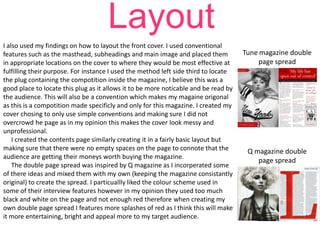 Layout
I also used my findings on how to layout the front cover. I used conventional
features such as the masthead, subheadings and main image and placed them
in appropriate locations on the cover to where they would be most effective at
fulfilling their purpose. For instance I used the method left side third to locate
the plug containing the compotition inside the magazine, I believe this was a
good place to locate this plug as it allows it to be more noticable and be read by
the audience. This will also be a convention which makes my magaine origonal
as this is a compotition made specificly and only for this magazine. I created my
cover chosing to only use simple conventions and making sure I did not
overcrowd he page as in my opinion this makes the cover look messy and
unprofessional.
I created the contents page similarly creating it in a fairly basic layout but
making sure that there were no empty spaces on the page to connote that the
audience are getting their moneys worth buying the magazine.
The double page spread was inspired by Q magazine as I incorperated some
of there ideas and mixed them with my own (keeping the magazine consistantly
original) to create the spread. I particuallly liked the colour scheme used in
some of their interview features however in my opinion they used too much
black and white on the page and not enough red therefore when creating my
own double page spread I features more splashes of red as I think this will make
it more entertaining, bright and appeal more to my target audience.

Tune magazine double
page spread

Q magazine double
page spread

 