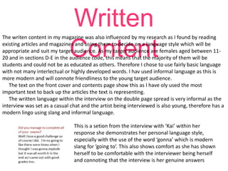 Written
Content

The writen content in my magazine was also influenced by my research as I found by reading
existing articles and magazines and using them to decide on a language style which will be
appropriate and suit my target audience. As my target audience are females aged between 1120 and in sections D-E in the audience code, this means that the majority of them will be
students and could not be as educated as others. Therefore I chose to use fairly basic language
with not many interlectual or highly developed words. I hav used informal language as this is
more modern and will connote friendliness to the young target audience.
The text on the front cover and contents page show this as I have oly used the most
important text to back up the articles the text is representing.
The written language within the interview on the double page spread is very informal as the
interview was set as a casual chat and the artist being interviewed is also young, therefore has a
modern lingo using slang and informal language.
This is a setion from the interview with ‘Kai’ within her
response she demonstrates her personal language style,
especially with the use of the word ‘gonna’ which is modern
slang for ‘going to’. This also shows comfort as she has shown
herself to be comfortable with the interviewer being herself
and connoting that the interview is her genuine answers

 