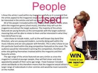 People
Used

I chose the artists I used within my magazine carefully as it is essential that
the artists appeal to the magazines target audience as if not they would not
be interested in the articles and will not purchase the magazine.
All of the people I included within the magazine are popular music atists
wihin the magazines genre (chart music), therefore they will suit the
magazine and attract the target audience. The majority of the artists
featured are young females as this corresponds with the target audience
meaning they will be able to relate to them and be interested in what they
have done/have to say.
I also chose to include males, such as the well known boy band One
Direction, who are young and modern, currently doing well within the
music industry and are very popular with females. This is why I chose to use
this particular band within the plug compotition featured on the cover. The
audience would be interested in winning this compotition, therefore will
enter also getting themselves involved within the magazine and their
favourite artists.
The age range of the artists featured are very similar as since the
magazine is aimed at younger people, they will feel closer and more
appealed by people of their same age range. I have however included
artists worldwide as this therefore means that the magazine would attract a
larger range of inderviduals in oher contries and would be more successful
on the market.

 