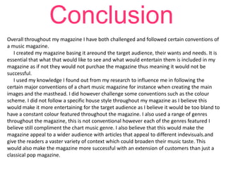 Conclusion
Overall throughout my magazine I have both challenged and followed certain conventions of
a music magazine.
I created my magazine basing it areound the target audience, their wants and needs. It is
essential that what that would like to see and what would entertain them is included in my
magazine as if not they would not purchae the magazine thus meaning it would not be
successful.
I used my knowledge I found out from my research to influence me in following the
certain major conventions of a chart music magazine for instance when creating the main
images and the masthead. I did however challenge some conventions such as the colour
scheme. I did not follow a specific house style throughout my magazine as I believe this
would make it more entertaining for the target audience as I believe it would be too bland to
have a constant colour featured throughout the magazine. I also used a range of genres
throughout the magazine, this is not conventional however each of the genres featured I
believe still compliment the chart music genre. I also believe that this would make the
magazine appeal to a wider audience with articles that appeal to different indevisuals.and
give the readers a vaster variety of context which could broaden their music taste. This
would also make the magazine more successful with an extension of customers than just a
classical pop magazine.

 
