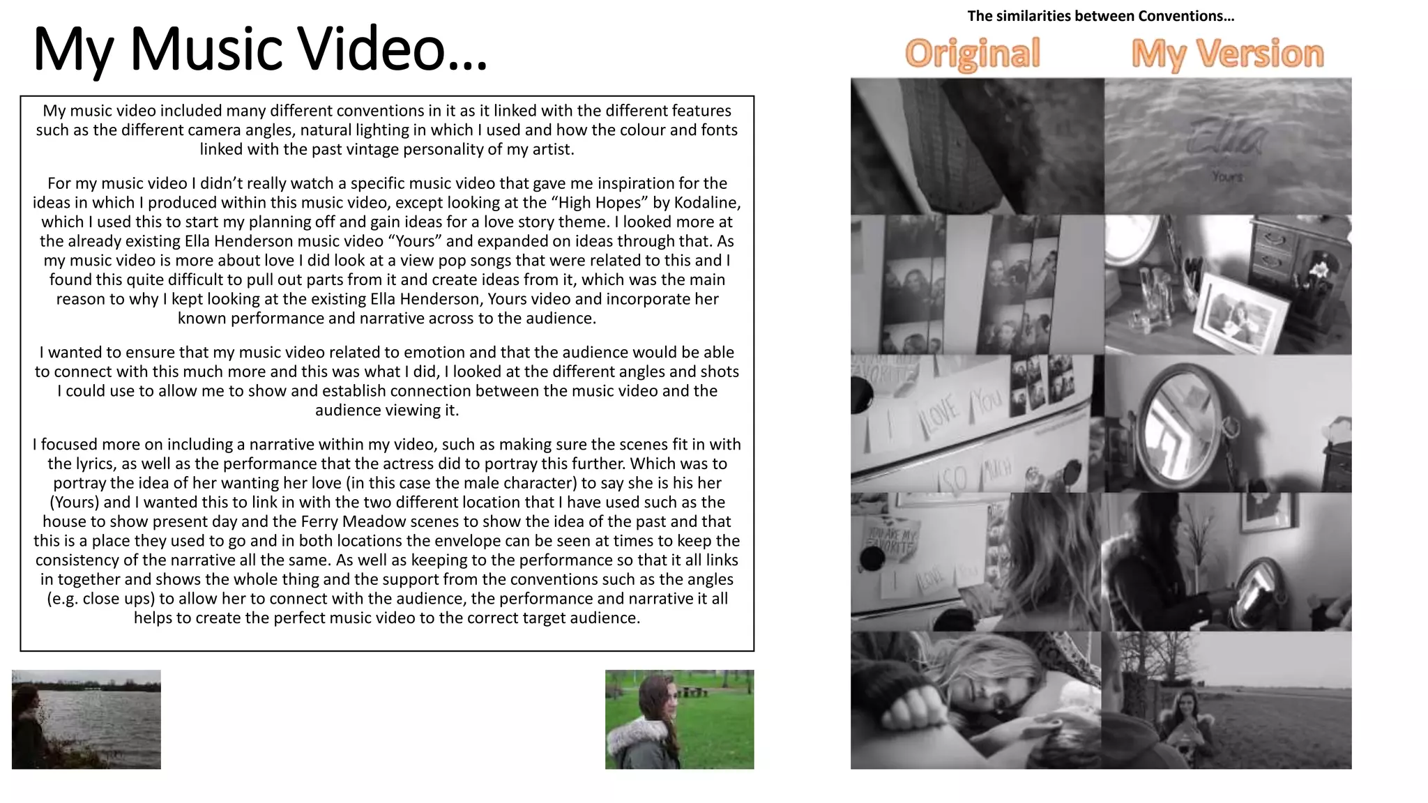 My Music Video…
My music video included many different conventions in it as it linked with the different features
such as the different camera angles, natural lighting in which I used and how the colour and fonts
linked with the past vintage personality of my artist.
For my music video I didn’t really watch a specific music video that gave me inspiration for the
ideas in which I produced within this music video, except looking at the “High Hopes” by Kodaline,
which I used this to start my planning off and gain ideas for a love story theme. I looked more at
the already existing Ella Henderson music video “Yours” and expanded on ideas through that. As
my music video is more about love I did look at a view pop songs that were related to this and I
found this quite difficult to pull out parts from it and create ideas from it, which was the main
reason to why I kept looking at the existing Ella Henderson, Yours video and incorporate her
known performance and narrative across to the audience.
I wanted to ensure that my music video related to emotion and that the audience would be able
to connect with this much more and this was what I did, I looked at the different angles and shots
I could use to allow me to show and establish connection between the music video and the
audience viewing it.
I focused more on including a narrative within my video, such as making sure the scenes fit in with
the lyrics, as well as the performance that the actress did to portray this further. Which was to
portray the idea of her wanting her love (in this case the male character) to say she is his her
(Yours) and I wanted this to link in with the two different location that I have used such as the
house to show present day and the Ferry Meadow scenes to show the idea of the past and that
this is a place they used to go and in both locations the envelope can be seen at times to keep the
consistency of the narrative all the same. As well as keeping to the performance so that it all links
in together and shows the whole thing and the support from the conventions such as the angles
(e.g. close ups) to allow her to connect with the audience, the performance and narrative it all
helps to create the perfect music video to the correct target audience.
The similarities between Conventions…
 