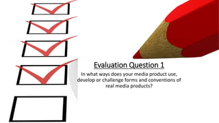 In what ways does your media product use,
develop or challenge forms and conventions of
real media products?
Evaluation Question 1
 