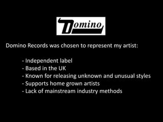 Domino Records was chosen to represent my artist:- Independent label- Based in the UK- Known for releasing unknown and unusual styles- Supports home grown artists- Lack of mainstream industry methods
