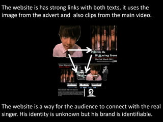 The website is has strong links with both texts, it uses the image from the advert and  also clips from the main video. The website is a way for the audience to connect with the real singer. His identity is unknown but his brand is identifiable.