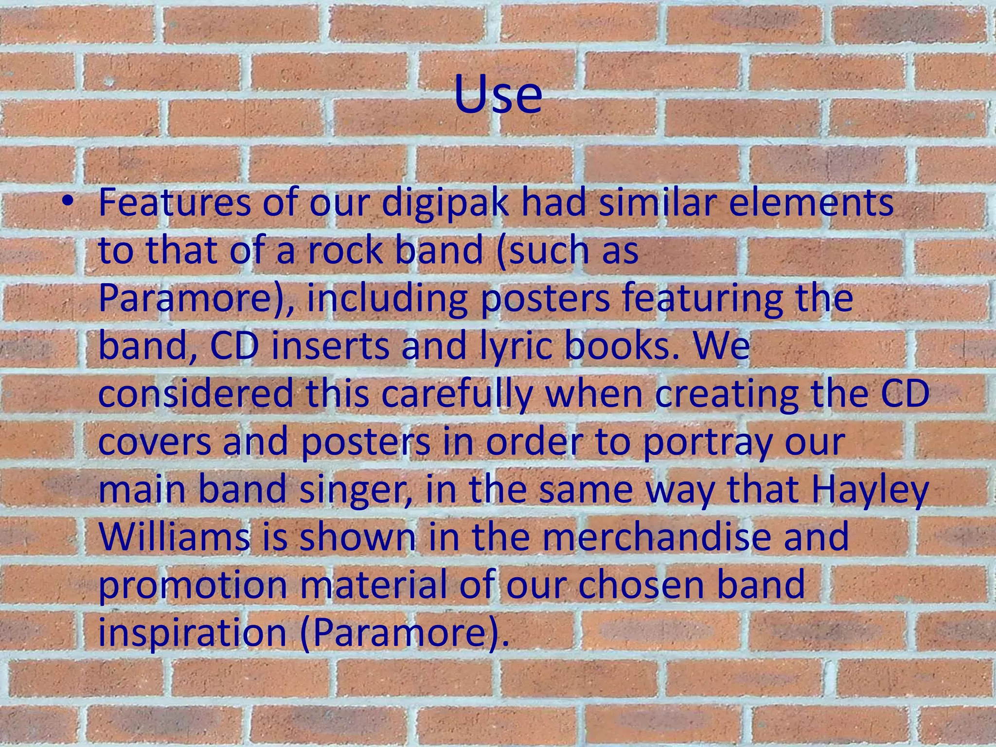 UseFeatures of our digipak had similar elements to that of a rock band (such as Paramore), including posters featuring the band, CD inserts and lyric books. We considered this carefully when creating the CD covers and posters in order to portray our main band singer, in the same way that Hayley Williams is shown in the merchandise and promotion material of our chosen band inspiration (Paramore).