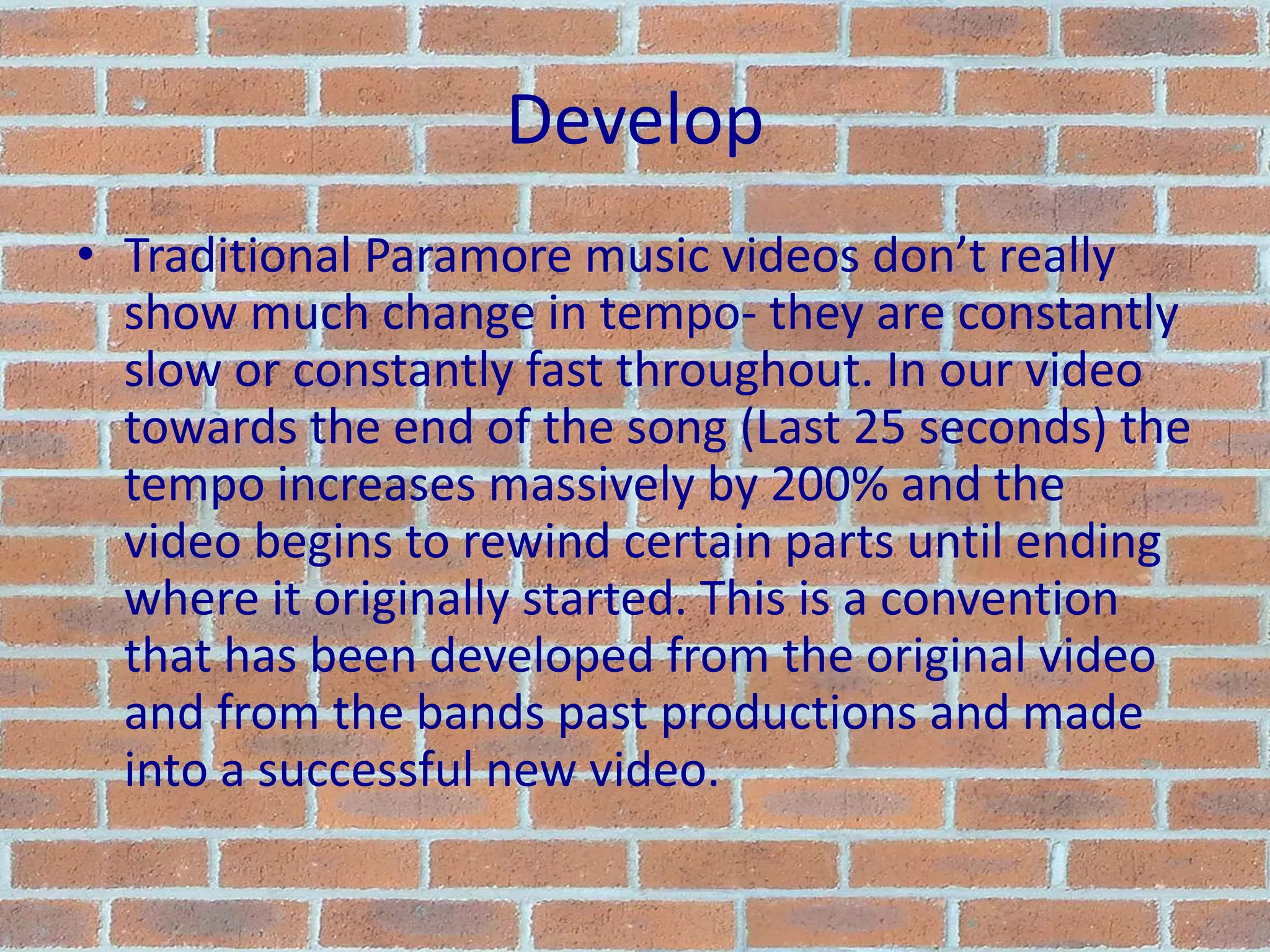 DevelopTraditional Paramore music videos don’t really show much change in tempo- they are constantly slow or constantly fast throughout. In our video towards the end of the song (Last 25 seconds) the tempo increases massively by 200% and the video begins to rewind certain parts until ending where it originally started. This is a convention that has been developed from the original video and from the bands past productions and made into a successful new video.