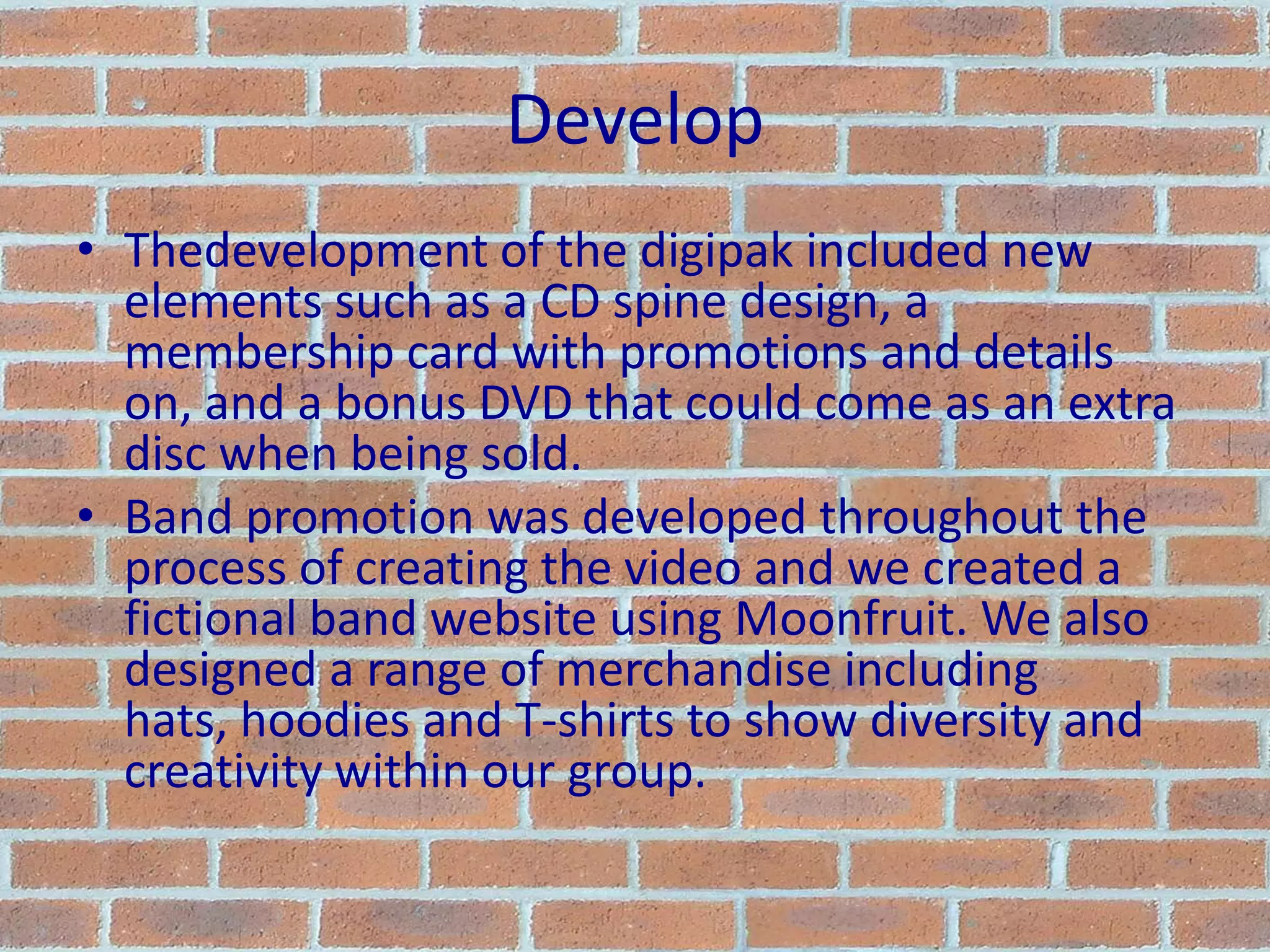 DevelopThedevelopment of the digipak included new elements such as a CD spine design, a membership card with promotions and details on, and a bonus DVD that could come as an extra disc when being sold.Band promotion was developed throughout the process of creating the video and we created a fictional band website using Moonfruit. We also designed a range of merchandise including hats, hoodies and T-shirts to show diversity and creativity within our group.