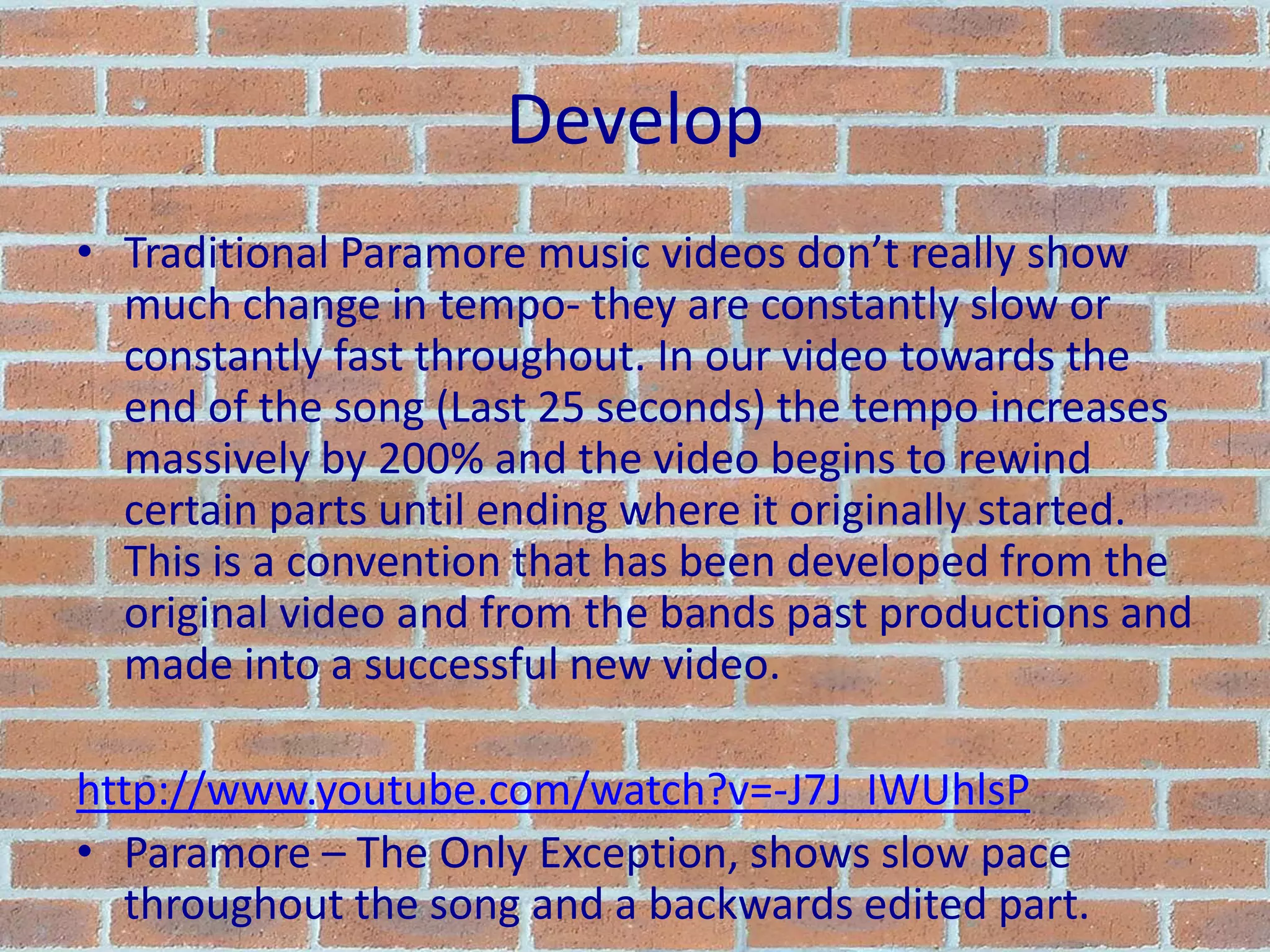 DevelopTraditional Paramore music videos don’t really show much change in tempo- they are constantly slow or constantly fast throughout. In our video towards the end of the song (Last 25 seconds) the tempo increases massively by 200% and the video begins to rewind certain parts until ending where it originally started. This is a convention that has been developed from the original video and from the bands past productions and made into a successful new video.http://www.youtube.com/watch?v=-J7J_IWUhlsPParamore – The Only Exception, shows slow pace throughout the song and a backwards edited part.