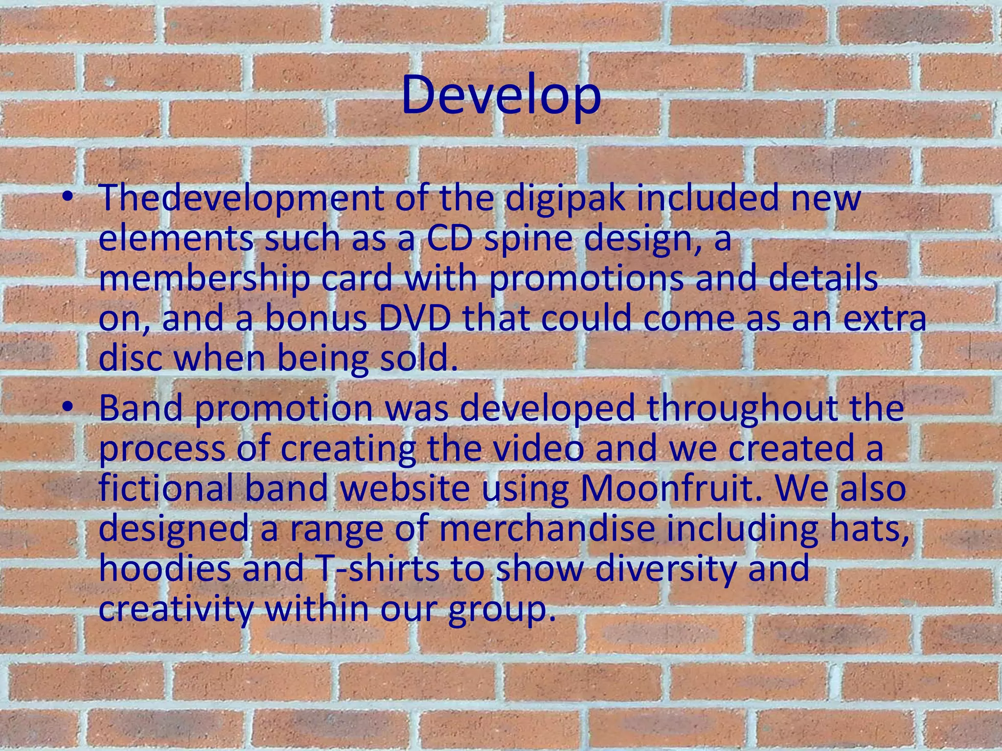 DevelopThedevelopment of the digipak included new elements such as a CD spine design, a membership card with promotions and details on, and a bonus DVD that could come as an extra disc when being sold.Band promotion was developed throughout the process of creating the video and we created a fictional band website using Moonfruit. We also designed a range of merchandise including hats, hoodies and T-shirts to show diversity and creativity within our group.