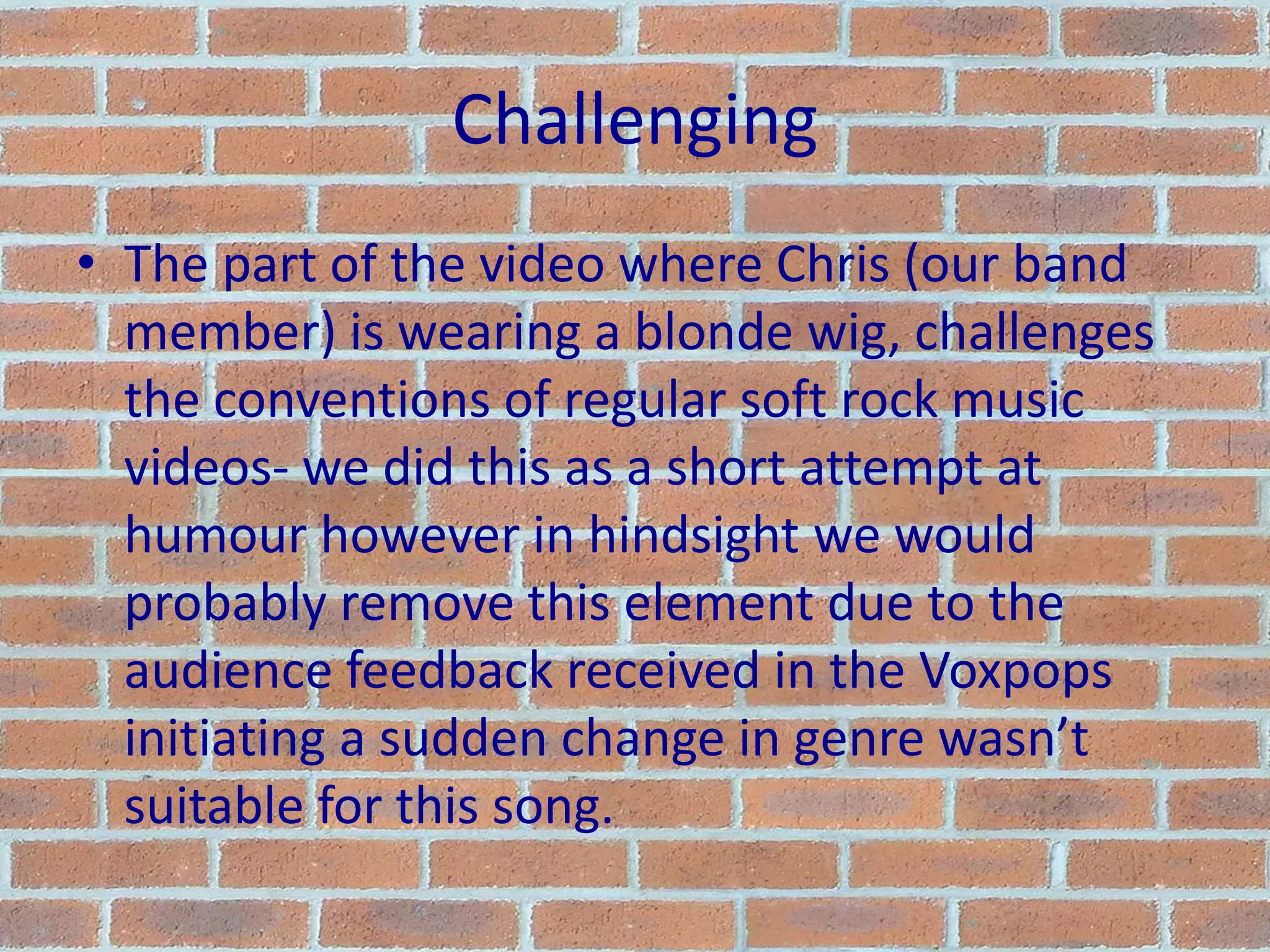 ChallengingThe part of the video where Chris (our band member) is wearing a blonde wig, challenges the conventions of regular soft rock music videos- we did this as a short attempt at humour however in hindsight we would probably remove this element due to the audience feedback received in the Voxpops initiating a sudden change in genre wasn’t suitable for this song.