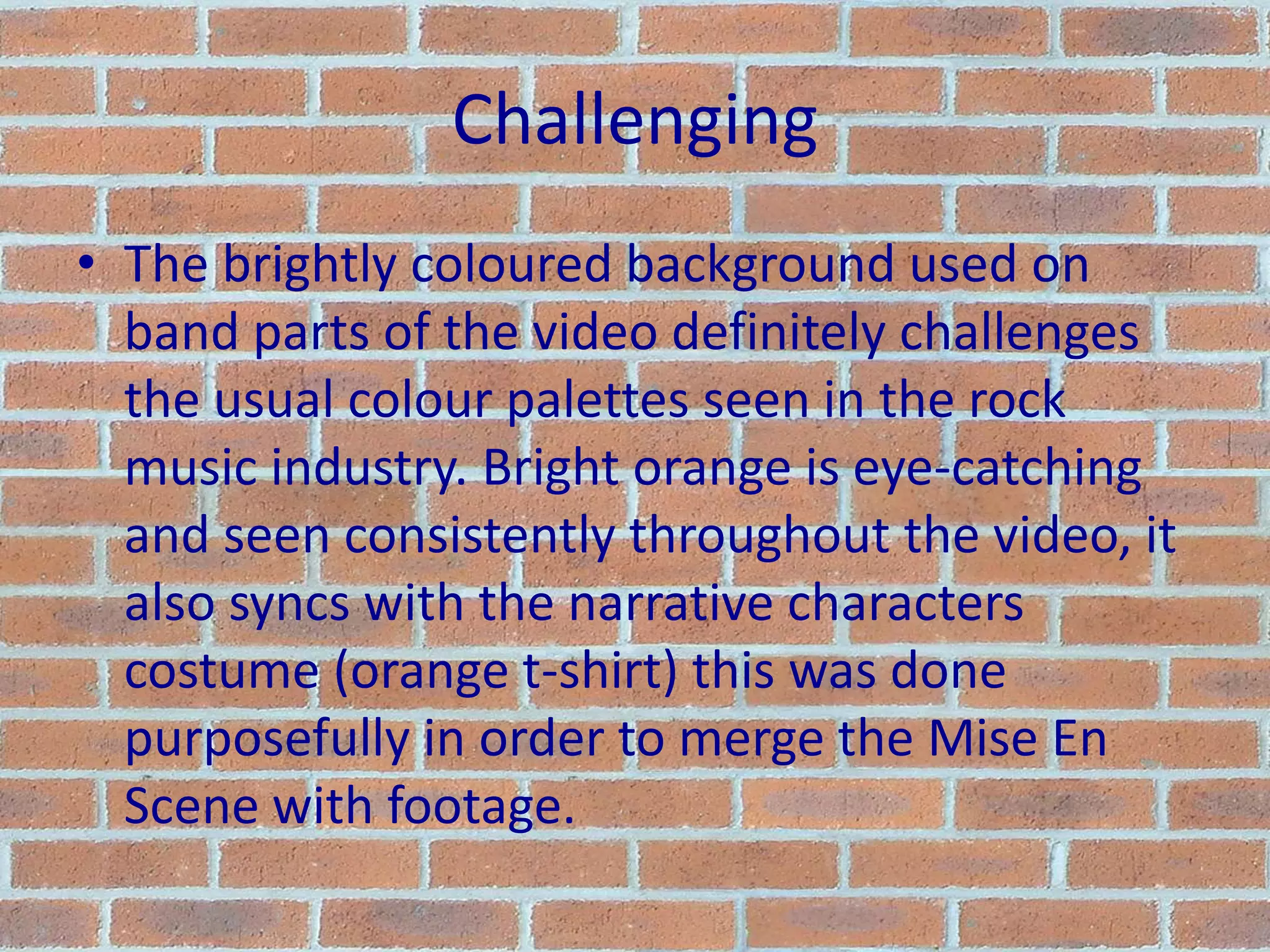 ChallengingThe brightly coloured background used on band parts of the video definitely challenges the usual colour palettes seen in the rock music industry. Bright orange is eye-catching and seen consistently throughout the video, it also syncs with the narrative characters costume (orange t-shirt) this was done purposefully in order to merge the Mise En Scene with footage.