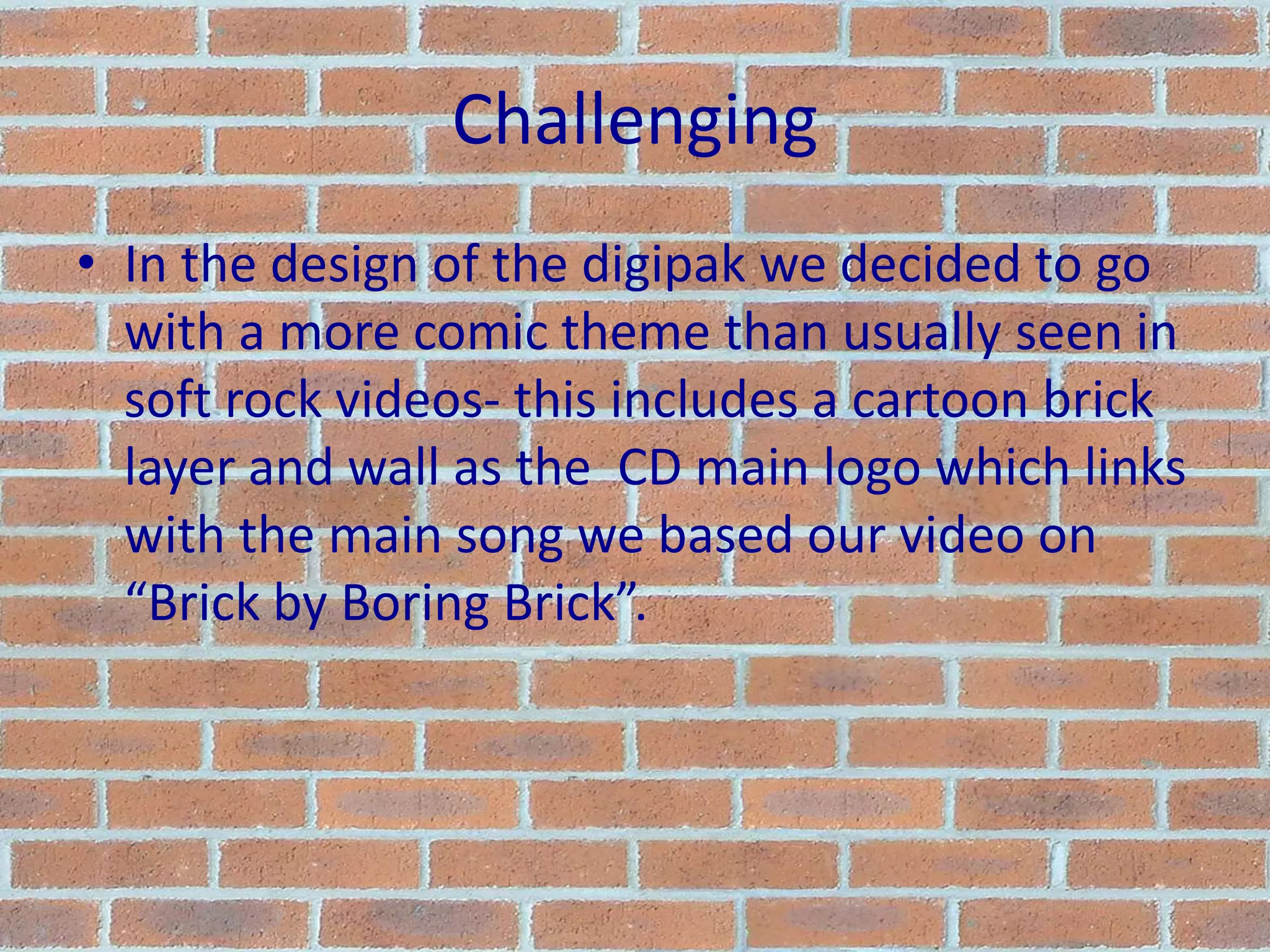 ChallengingIn the design of the digipak we decided to go with a more comic theme than usually seen in soft rock videos- this includes a cartoon brick layer and wall as the  CD main logo which links with the main song we based our video on “Brick by Boring Brick”.