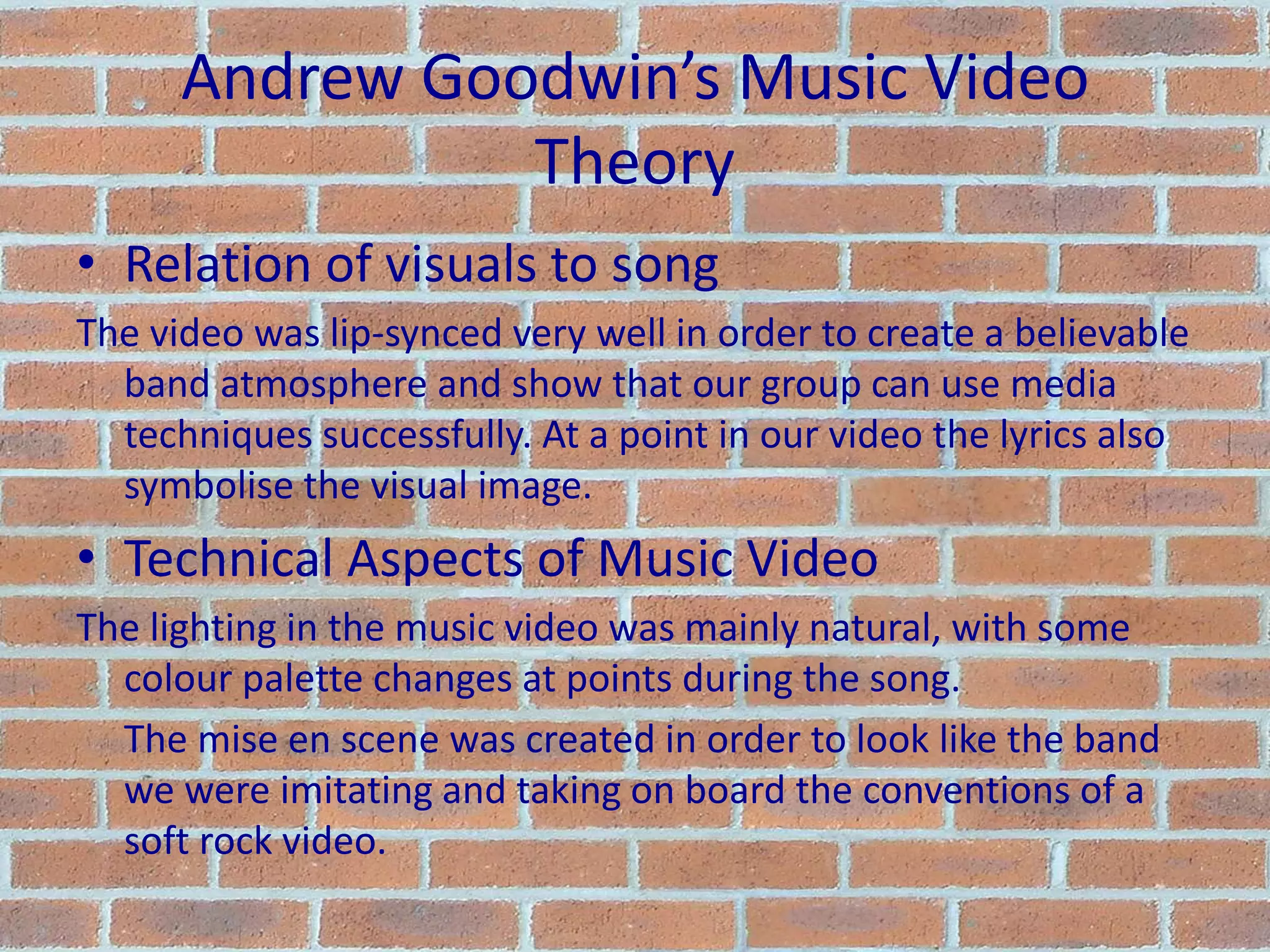 Andrew Goodwin’s Music Video TheoryRelation of visuals to songThe video was lip-synced very well in order to create a believable band atmosphere and show that our group can use media techniques successfully. At a point in our video the lyrics also symbolise the visual image.Technical Aspects of Music VideoThe lighting in the music video was mainly natural, with some colour palette changes at points during the song.	The mise en scene was created in order to look like the band we were imitating and taking on board the conventions of a soft rock video.