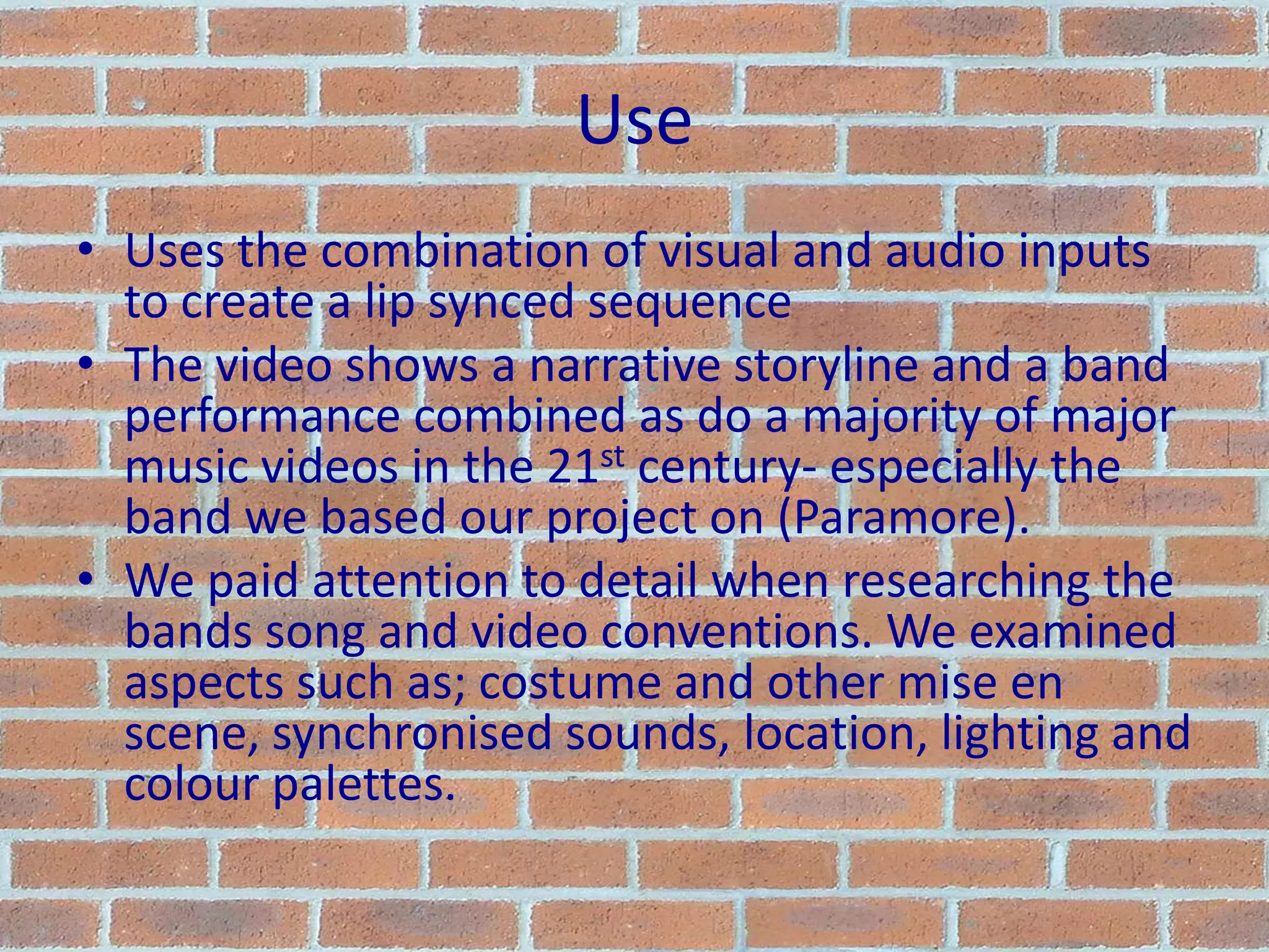 UseUses the combination of visual and audio inputs to create a lip synced sequenceThe video shows a narrative storyline and a band performance combined as do a majority of major music videos in the 21st century- especially the band we based our project on (Paramore).We paid attention to detail when researching the bands song and video conventions. We examined aspects such as; costume and other mise en scene, synchronised sounds, location, lighting and colour palettes.
