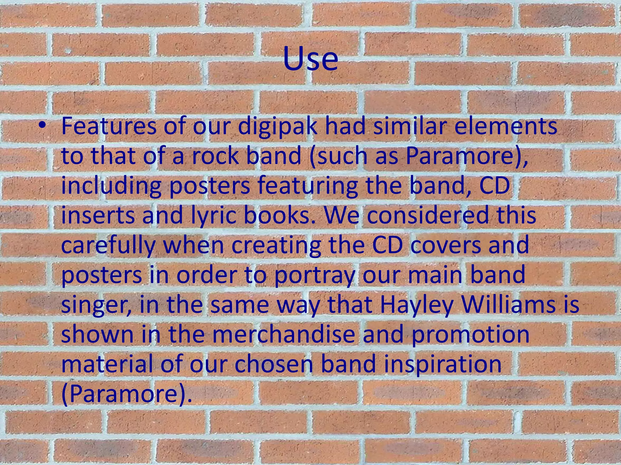 UseFeatures of our digipak had similar elements to that of a rock band (such as Paramore), including posters featuring the band, CD inserts and lyric books. We considered this carefully when creating the CD covers and posters in order to portray our main band singer, in the same way that Hayley Williams is shown in the merchandise and promotion material of our chosen band inspiration (Paramore).