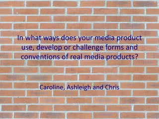 In what ways does your media product use, develop or challenge forms and conventions of real media products? Caroline, Ashleigh and Chris 