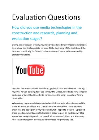 Evaluation Questions <br />How did you use media technologies in the construction and research, planning and evaluation stages? <br />During the process of creating my music video I used many media technologies to produce the final complete version. At the beginning of the topic I used the Internet, specifically YouTube in order to research music videos created by professional artists. <br />I studied these music videos in order to get inspiration and ideas for creating my own. As well as using YouTube to view the videos, I used it to view songs by particular artists I liked in order to come across the song I would use for my music video. <br />When doing my research I constructed word documents where I analysed the shots within music videos and created my treatment sheet. My treatment sheet was the basic plan of my video and what I hoped to include. I uploaded these word documents onto Slideshare in order to post on my Blog. My blog was where everything would be stored; all my research, ideas and where my final cut and rough cut also would be uploaded for people to see. <br />The procedure of constructing my video started with me using I movie in order to create an Animatic. An Animatic is a slide show made up of drawings which I created showing what each of my different shots would include. I drew all the different shots then uploaded them onto I movie in order to arrange them in order. <br />Here I have taken a screen grab from I Movie where you can see my images have been uploaded and arranged in order. The green bar along the bottom shows the show ‘Lose Control’ inserted to play over the top of the images. <br />Next I downloaded the song I wanted to use, ‘The Saturdays – Lose Control’. Once this was successfully converted and downloaded through ZamZar I inserted it into I movie with the clips. <br />The hardest bit was editing the clips so that they would stay on the screen in order to portray how the long the clip would last in the music video. To do this I used the toolbox below, which enabled me to change the duration of the clip. <br />Next I had to use a camera to film my footage. This was the hardest part, as I had to think of all the different shots I wanted to include and make sure I included a large amount of different shots with a mass amount of variety.   Once I had done my filming I uploaded the footage onto Final Cut. <br />This was the software we were using to produce the video. When my footage was uploaded I selected the clips I wanted to use and started to edit them on final cut. This included adding effects, shortening and cropping the clips to select the part I wanted and adding in the music. <br />When syncing my footage in time with the music I used the marker tool. This enabled me to place a green marker were the beat was resulting in me knowing where I wanted that specific clip to start and finish. This made it a lot easier for me to make my footage fit with the beat and rhythm of the song making it flow a lot more easily. I used the replicate tool in order to make some of my shots more interesting and different. I selected the replicate tool through the effects menu. I selected VIDEO FILTERS then STYLIZE and then replicate. This enabled my shots to be split into four screens. <br />The final version of my video was uploaded on to YouTube. This would enable people to view my video and share comments if they wanted. The use of comments being enabled would help me during my evaluation. I have used a Prezi to present some of my evaluation. I used a prezi at the start of the coursework when I made a presentation about the different shots within a music video by ‘The Black Eyed Peas’. I used screen shots and videos to express the points I was making and back up what I had analysed. I have found Prezi really easy to use and I find it an interesting, fun way to present your work to people. <br />As well as using a Prezi in order to present my evaluation I have used Slideshare to upload the word documents I have created with my evaluation and images to explain the points I have made. This has enabled me to be creative with my evaluation using different forms of technology. Also I have used final cut in order to produce a short film answering one of my evaluation questions. I decided to create a short film to give my evaluation variation and use the skills I have learnt through creating my own music video on Final Cut on a different task. <br />