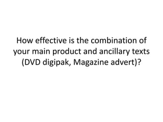 How effective is the combination of your main product and ancillary texts (DVD digipak, Magazine advert)? 
