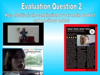 Evaluation Question 2 How effective is the combination  of your main product and ancillary texts? 
