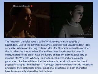 The image on the left shows a still of Whitney Dean in an episode of Eastenders. Due to the different costumes, Whitney and Elizabeth don’t look very alike. When considering costume ideas for Elizabeth we had to consider the fact that she is now in her 40’s and has been imprisoned for over 24 years, therefore she didn’t have the luxury of modern clothes, jewellery or makeup etc. Whereas Whitney is a modern character and of a younger generation. She has a different attitude towards her situation as she is not physically trapped like Elizabeth is. Although these two characters do not relate physically, they both share similar emotional situations, as both characters have been sexually abused by their fathers. 