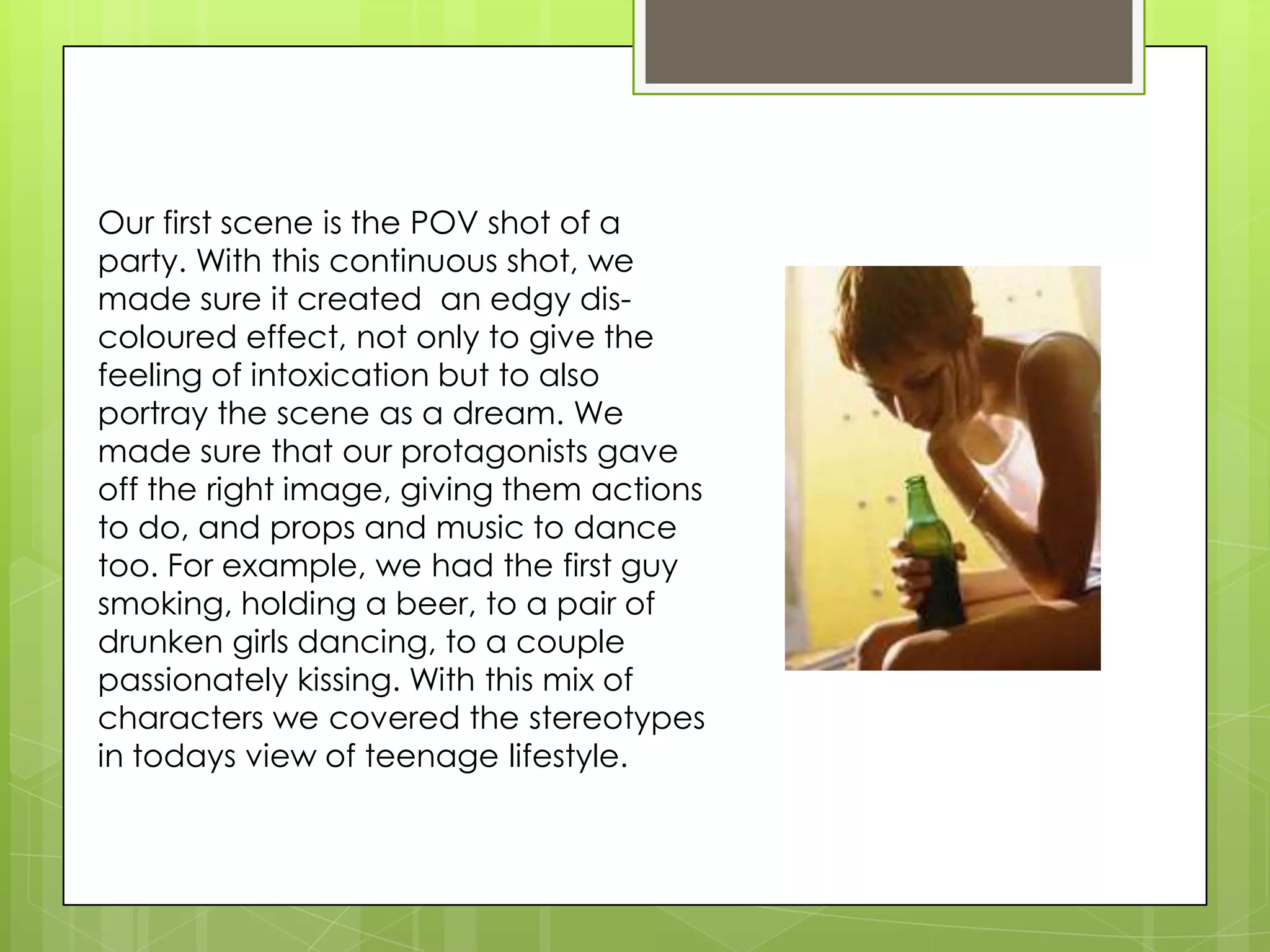 Our first scene is the POV shot of a party. With this continuous shot, we made sure it created  an edgy dis-coloured effect, not only to give the feeling of intoxication but to also portray the scene as a dream. We made sure that our protagonists gave off the right image, giving them actions to do, and props and music to dance too. For example, we had the first guy smoking, holding a beer, to a pair of drunken girls dancing, to a couple passionately kissing. With this mix of characters we covered the stereotypes in todays view of teenage lifestyle. 