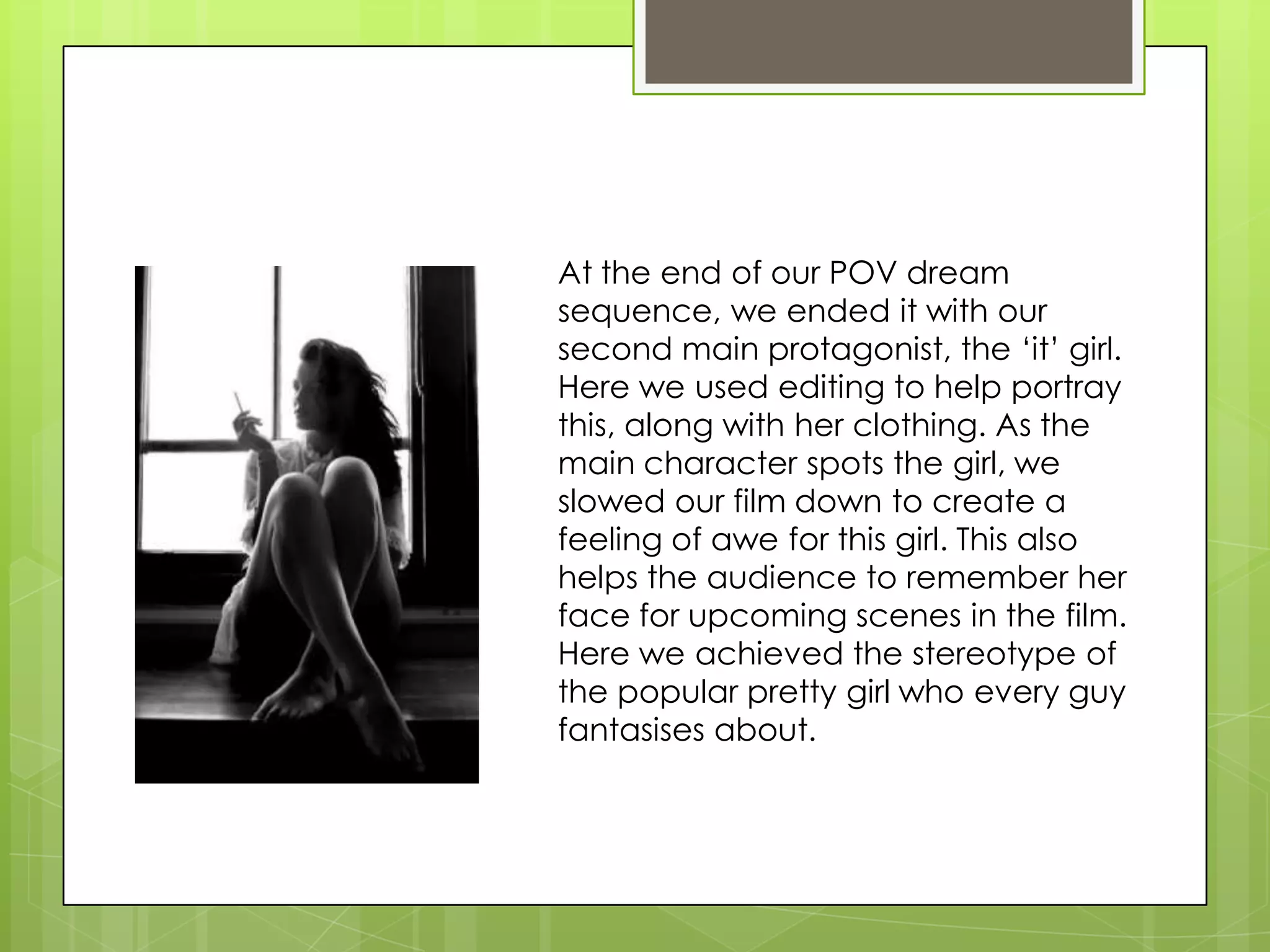 At the end of our POV dream sequence, we ended it with our second main protagonist, the ‘it’ girl. Here we used editing to help portray this, along with her clothing. As the main character spots the girl, we slowed our film down to create a feeling of awe for this girl. This also helps the audience to remember her face for upcoming scenes in the film. Here we achieved the stereotype of the popular pretty girl who every guy fantasises about.