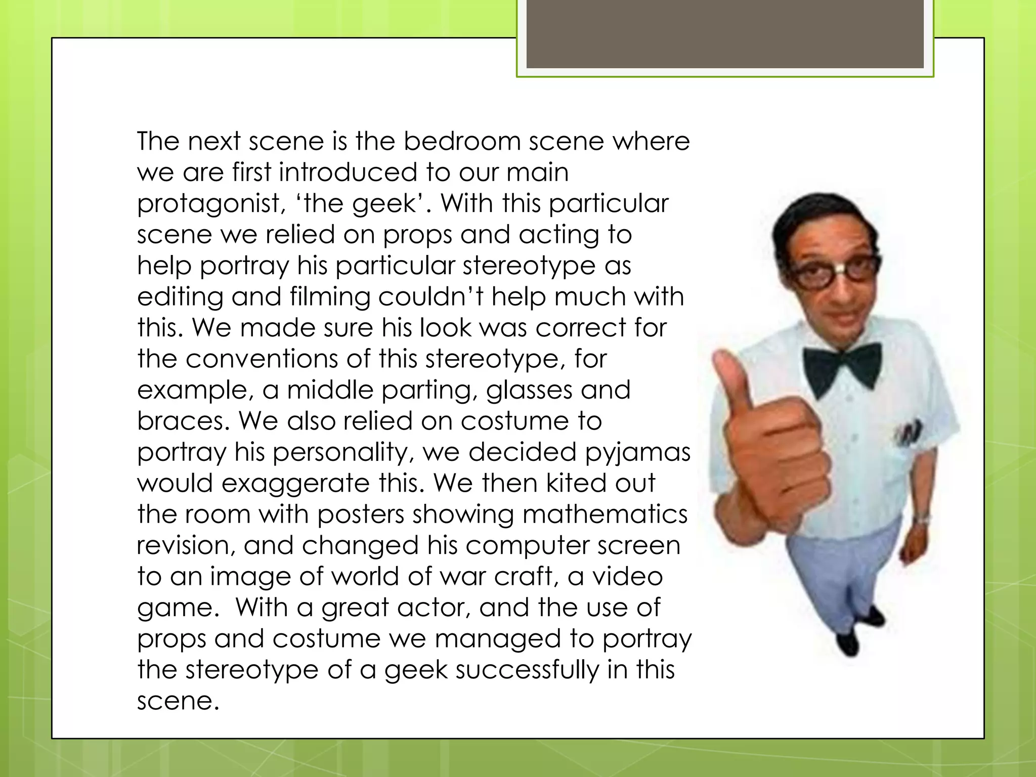 The next scene is the bedroom scene where we are first introduced to our main protagonist, ‘the geek’. With this particular scene we relied on props and acting to help portray his particular stereotype as editing and filming couldn’t help much with this. We made sure his look was correct for the conventions of this stereotype, for example, a middle parting, glasses and braces. We also relied on costume to portray his personality, we decided pyjamas would exaggerate this. We then kited out the room with posters showing mathematics revision, and changed his computer screen to an image of world of war craft, a video game.  With a great actor, and the use of props and costume we managed to portray the stereotype of a geek successfully in this scene.