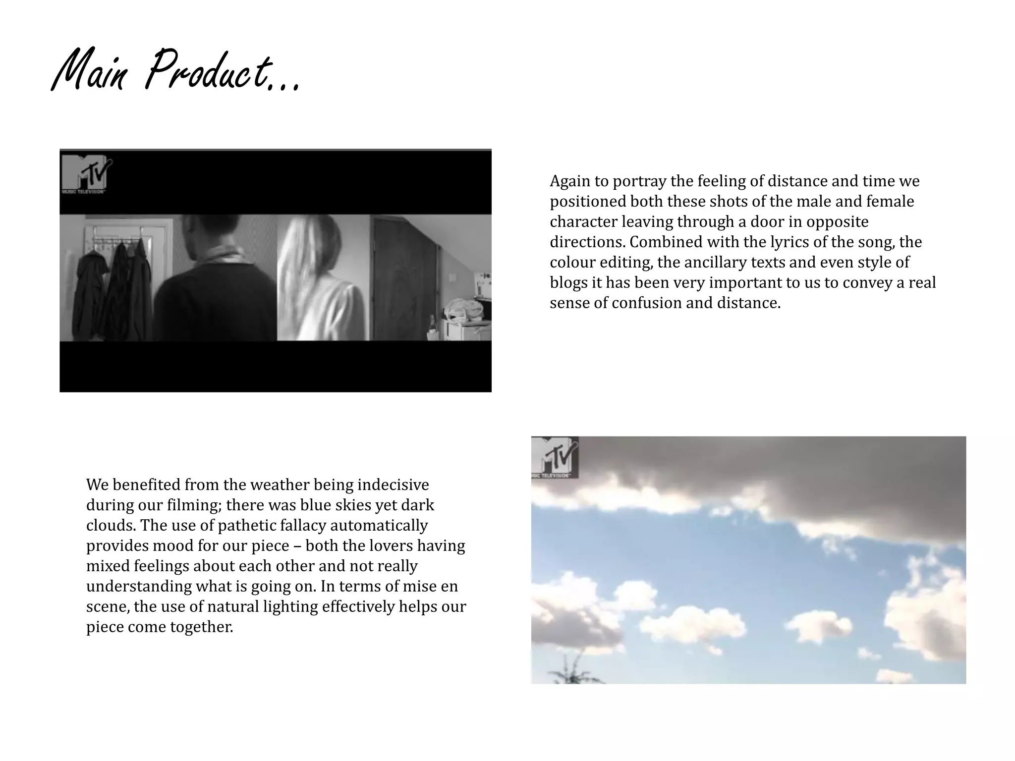 Main Product...Again to portray the feeling of distance and time we positioned both these shots of the male and female character leaving through a door in opposite directions. Combined with the lyrics of the song, the colour editing, the ancillary texts and even style of blogs it has been very important to us to convey a real sense of confusion and distance.We benefited from the weather being indecisive during our filming; there was blue skies yet dark clouds. The use of pathetic fallacy automatically provides mood for our piece– both the lovers having mixed feelings about each other and not really understanding what is going on. In terms of mise en scene, the use of natural lighting effectively helps our piece come together.