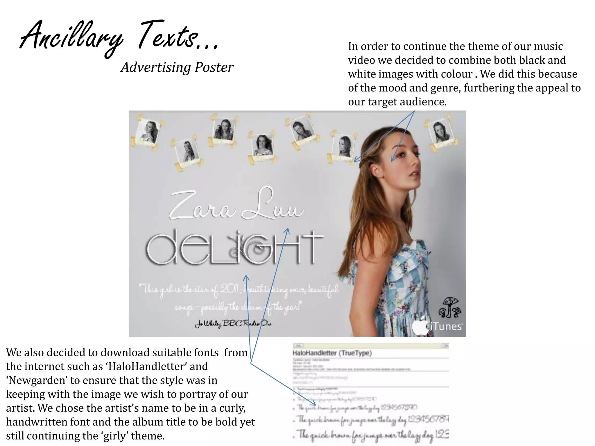 Ancillary Texts...In order to continue the theme of our music video we decided to combine both black and white images with colour . We did this because of the mood and genre, furthering the appeal to our target audience.Advertising PosterWe also decided to download suitable fonts  from the internet such as ‘HaloHandletter’ and ‘Newgarden’ to ensure that the style was in keeping with the image we wish to portray of our artist. We chose the artist’s name to be in a curly, handwritten font and the album title to be bold yet still continuing the ‘girly’ theme. 