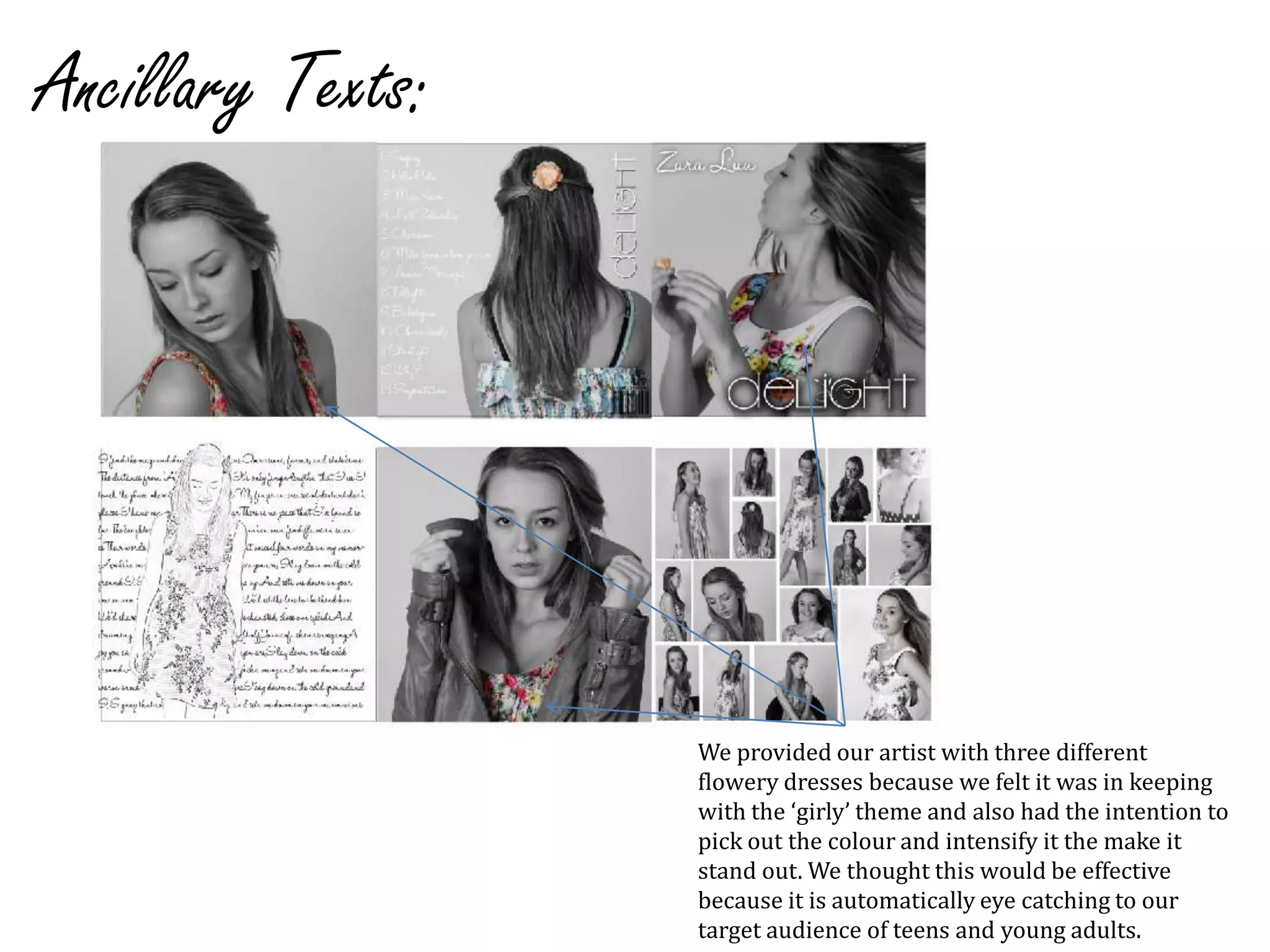 Ancillary Texts:We provided our artist with three different flowery dresses because we felt it was in keeping with the ‘girly’ theme and also had the intention to pick out the colour and intensify it the make it stand out. We thought this would be effective because it is automatically eye catching to our target audience of teens and young adults. 
