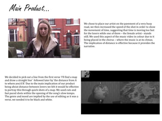 Main Product...We chose to place our artist on the pavement of a very busy road, we then increased the speed of the shot in order to show the movement of time, suggesting that time is moving too fast for the lovers while one of them – the female artist - stands still. We used this aspect of the music video in colour due to it being placed in the chorus – where the music is at its climax. The implication of distance is effective because it provides the narrative. We decided to pick out a line from the first verse ‘I’ll find a map and draw a straight line’  followed later by ‘the distance from A to where you’d B.’ Due to the main implication of our product being about distance between lovers we felt it would be effective to portray this through quick shots of a map. We used cuts and fast paced shots within the opening of the song’s slow tempo. The genre and mood are implied by the use of editing as it was a verse, we needed it to be black and white.