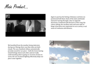 Main Product...Again to portray the feeling of distance and time we positioned both these shots of the male and female character leaving through a door in opposite directions. Combined with the lyrics of the song, the colour editing, the ancillary texts and even style of blogs it has been very important to us to convey a real sense of confusion and distance.We benefited from the weather being indecisive during our filming; there was blue skies yet dark clouds. The use of pathetic fallacy automatically provides mood for our piece– both the lovers having mixed feelings about each other and not really understanding what is going on. In terms of mise en scene, the use of natural lighting effectively helps our piece come together.