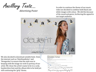 Ancillary Texts...In order to continue the theme of our music video we decided to combine both black and white images with colour . We did this because of the mood and genre, furthering the appeal to our target audience.Advertising PosterWe also decided to download suitable fonts  from the internet such as ‘HaloHandletter’ and ‘Newgarden’ to ensure that the style was in keeping with the image we wish to portray of our artist. We chose the artist’s name to be in a curly, handwritten font and the album title to be bold yet still continuing the ‘girly’ theme. 