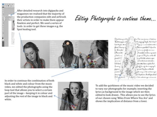 After detailed research into digipacks and magazines we realised that the majority of the production companies edit and airbrush their artists in order to make them appear flawless and perfect. We used a series of tools  in order to get these images e.g. the Spot healing tool.Editing Photographs to continue theme...In order to continue the combination of both black and white and colour from the music video, we edited the photographs using the loop tool that allows you to select a certain part of the image – keeping it in colour and adjusting the rest of the image to black and white.To add the quirkiness of the music video we decided to vary our photographs for example; inserting the lyrics as background to the image which we then edited to look drawn . This allows you to see the lyrics of our chosen song ‘Miles From Where You Are’ and shows the implication of distance from a lover.