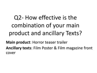 Q2- How effective is the
  combination of your main
 product and ancillary Texts?
Main product: Horror teaser trailer
Ancillary texts: Film Poster & Film magazine front
cover
 