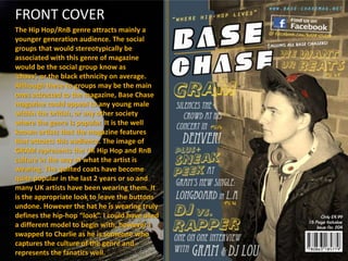 FRONT COVER
The Hip Hop/RnB genre attracts mainly a
younger generation audience. The social
groups that would stereotypically be
associated with this genre of magazine
would be the social group know as
‘chavs’, or the black ethnicity on average.
Although these to groups may be the main
ones attracted to the magazine, Base Chase
magazine could appeal to any young male
within the british, or any other society
where the genre is popular. It is the well
known artists that the magazine features
that attracts this audience. The image of
GRAM represents the UK Hip Hop and RnB
culture in the way of what the artist is
wearing. The quilted coats have become
quite popular in the last 2 years or so and
many UK artists have been wearing them. It
is the appropriate look to leave the buttons
undone. However the hat he is wearing truly
defines the hip-hop “look”. I could have used
a different model to begin with, however I
swapped to Charlie as he is someone who
captures the culture of the genre and
represents the fanatics well.
 