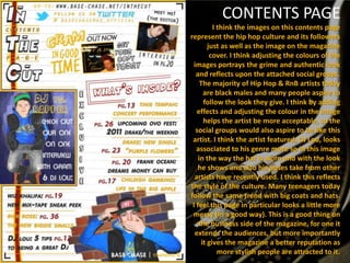 CONTENTS PAGE
          I think the images on this contents page
represent the hip hop culture and its followers
        just as well as the image on the magazine
         cover. I think adjusting the colours of the
 images portrays the grime and authentic look
  and reflects upon the attached social groups.
     The majority of Hip Hop & RnB artists today
      are black males and many people aspire to
      follow the look they give. I think by adding
   effects and adjusting the colour in the image
      helps the artist be more acceptable, so the
  social groups would also aspire to be like this
 artist. I think the artist featured, DJ Lou, looks
   associated to his genre more so in this image
    in the way the hat is worn and with the look
   he shows and also his poses take from other
  artists have recently used. I think this reflects
the style of the culture. Many teenagers today
follow the same trend with big coats and hats.
 I feel this page in particular looks a little more
 messy (in a good way). This is a good thing on
    the business side of the magazine, for one it
  extends the audiences, but more importantly
     it gives the magazine a better reputation as
            more stylish people are attracted to it.
 