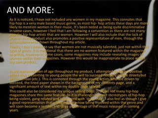 AND MORE:
As it is noticed, I have not included any women in my magazine. This connotes that
hip-hop is a very male based music genre, as most hip- hop artists these days are more
likely to mention women in their music. It’s been noted as being quite discriminative
in some cases, however I feel that I am following a convention as there are not many
popular hip-hop artists that are women. However I will also include that the lack of
women in my product also promotes a positive representation of men, through the
accomplishments shown throughout my article.
Finally, I don’t intend to say that women are not musically talented, just not within this
type of genre. It is traditional that there are no women featured within the magazine
as artists, however in some cases, some magazines may include revealing images of
women within their magazines. However this would be inappropriate to place within
my own product.

In my representation of age throughout my product, I attempted to keep a positive
effect thus presenting to young people the will to succeed not only on the streets but
within school (etc.). This is connoted through the young artists who are driven to
succeed, the lined paper shown in the background of my contents page, and a
significant amount of text within my double page spread.
This could also be considered my unique selling point (USP) as not many hip-hop
magazines share this same feature. As it is challenges current stereotypes of hip-hop
being violent, gang related and associated with 'drop-outs'. I also feel as though I give
a good representation that white men are now being involved within the genre and
will soon become a serious and large percentage of the music released in coming
years.
 
