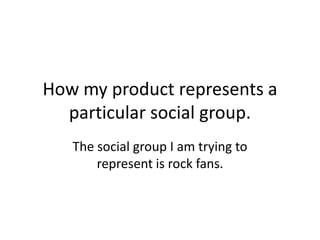 How my product represents a
  particular social group.
   The social group I am trying to
       represent is rock fans.
 