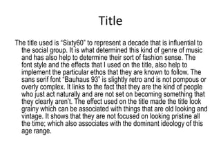 Title
The title used is “Sixty60” to represent a decade that is influential to
  the social group. It is what determined this kind of genre of music
  and has also help to determine their sort of fashion sense. The
  font style and the effects that I used on the title, also help to
  implement the particular ethos that they are known to follow. The
  sans serif font “Bauhaus 93” is slightly retro and is not pompous or
  overly complex. It links to the fact that they are the kind of people
  who just act naturally and are not set on becoming something that
  they clearly aren’t. The effect used on the title made the title look
  grainy which can be associated with things that are old looking and
  vintage. It shows that they are not focused on looking pristine all
  the time; which also associates with the dominant ideology of this
  age range.
 