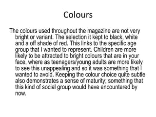 Colours
The colours used throughout the magazine are not very
  bright or variant. The selection it kept to black, white
  and a off shade of red. This links to the specific age
  group that I wanted to represent. Children are more
  likely to be attracted to bright colours that are in your
  face, where as teenagers/young adults are more likely
  to see this unappealing and so it was something that I
  wanted to avoid. Keeping the colour choice quite subtle
  also demonstrates a sense of maturity; something that
  this kind of social group would have encountered by
  now.
 