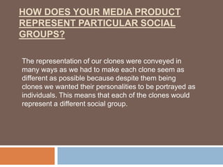 HOW DOES YOUR MEDIA PRODUCT
REPRESENT PARTICULAR SOCIAL
GROUPS?

The representation of our clones were conveyed in
many ways as we had to make each clone seem as
different as possible because despite them being
clones we wanted their personalities to be portrayed as
individuals. This means that each of the clones would
represent a different social group.
 