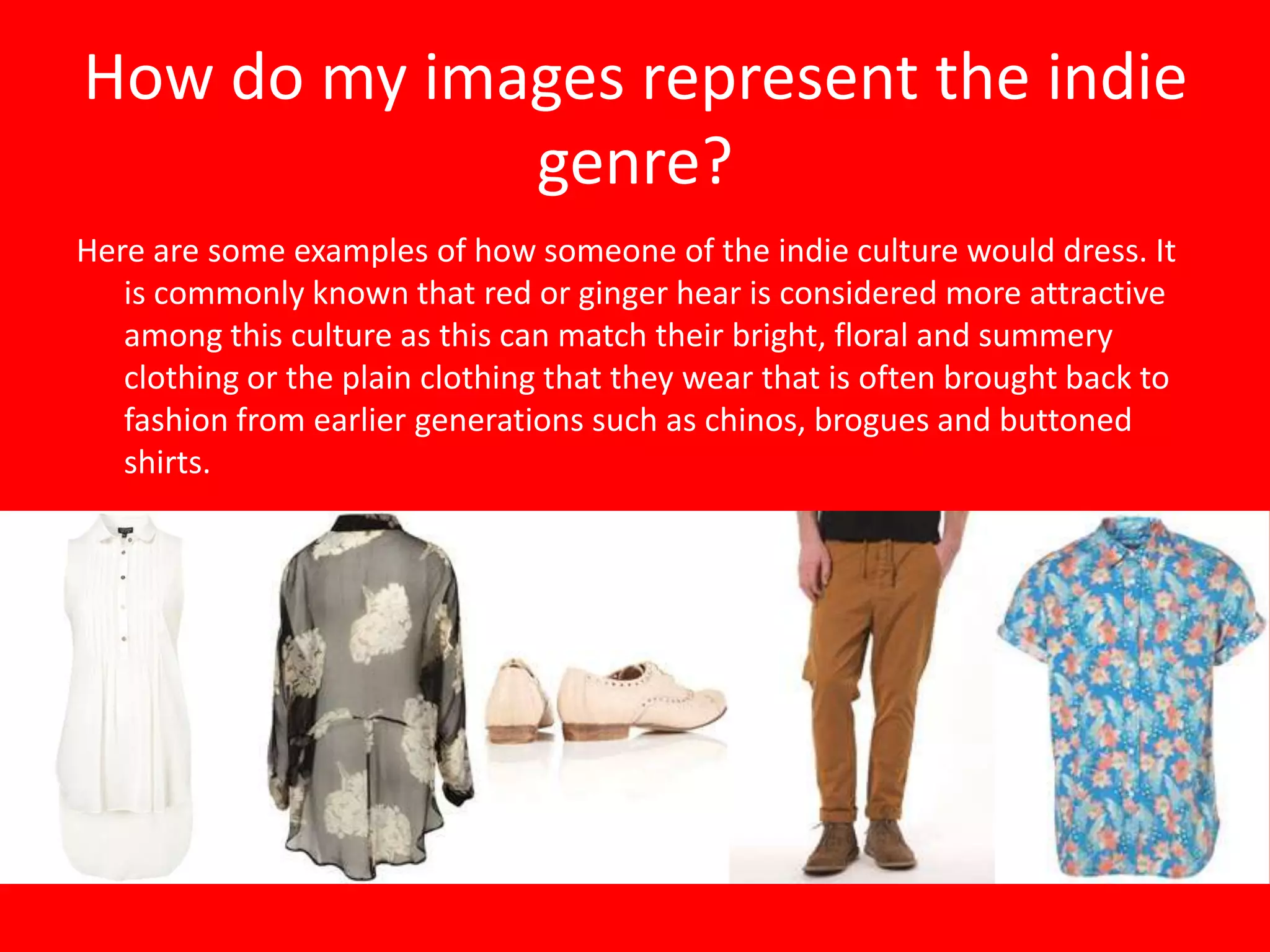 How do my images represent the indie
             genre?
Here are some examples of how someone of the indie culture would dress. It
   is commonly known that red or ginger hear is considered more attractive
   among this culture as this can match their bright, floral and summery
   clothing or the plain clothing that they wear that is often brought back to
   fashion from earlier generations such as chinos, brogues and buttoned
   shirts.
 