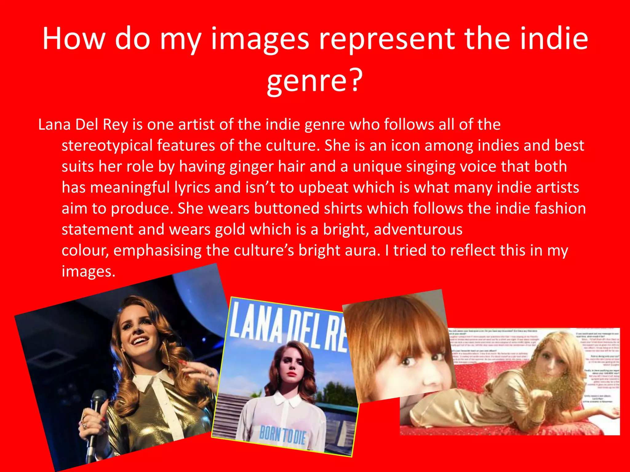 How do my images represent the indie
             genre?
Lana Del Rey is one artist of the indie genre who follows all of the
   stereotypical features of the culture. She is an icon among indies and best
   suits her role by having ginger hair and a unique singing voice that both
   has meaningful lyrics and isn’t to upbeat which is what many indie artists
   aim to produce. She wears buttoned shirts which follows the indie fashion
   statement and wears gold which is a bright, adventurous
   colour, emphasising the culture’s bright aura. I tried to reflect this in my
   images.
 