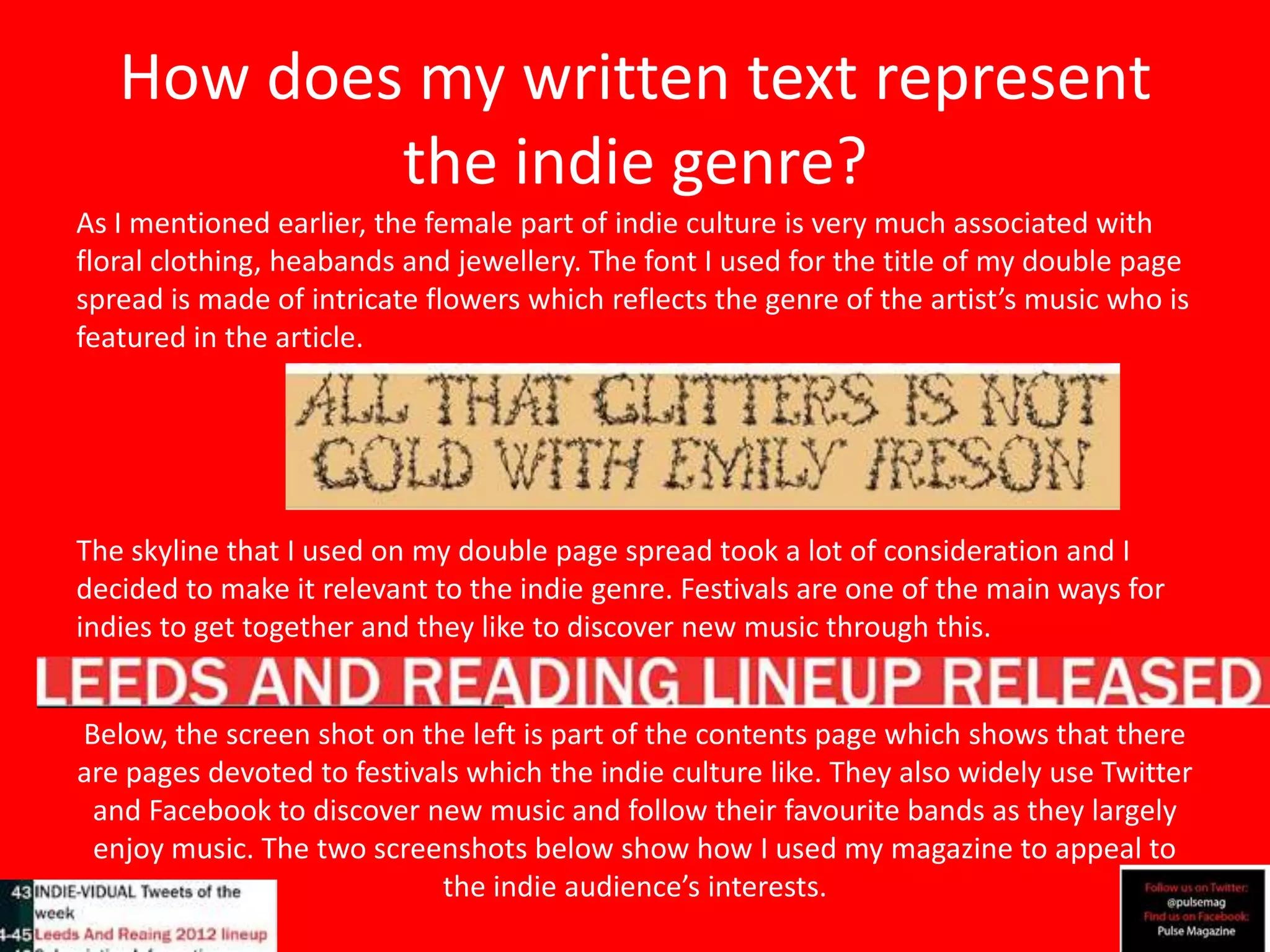 How does my written text represent
           the indie genre?
As I mentioned earlier, the female part of indie culture is very much associated with
floral clothing, heabands and jewellery. The font I used for the title of my double page
spread is made of intricate flowers which reflects the genre of the artist’s music who is
featured in the article.




The skyline that I used on my double page spread took a lot of consideration and I
decided to make it relevant to the indie genre. Festivals are one of the main ways for
indies to get together and they like to discover new music through this.


Below, the screen shot on the left is part of the contents page which shows that there
are pages devoted to festivals which the indie culture like. They also widely use Twitter
 and Facebook to discover new music and follow their favourite bands as they largely
 enjoy music. The two screenshots below show how I used my magazine to appeal to
                            the indie audience’s interests.
 