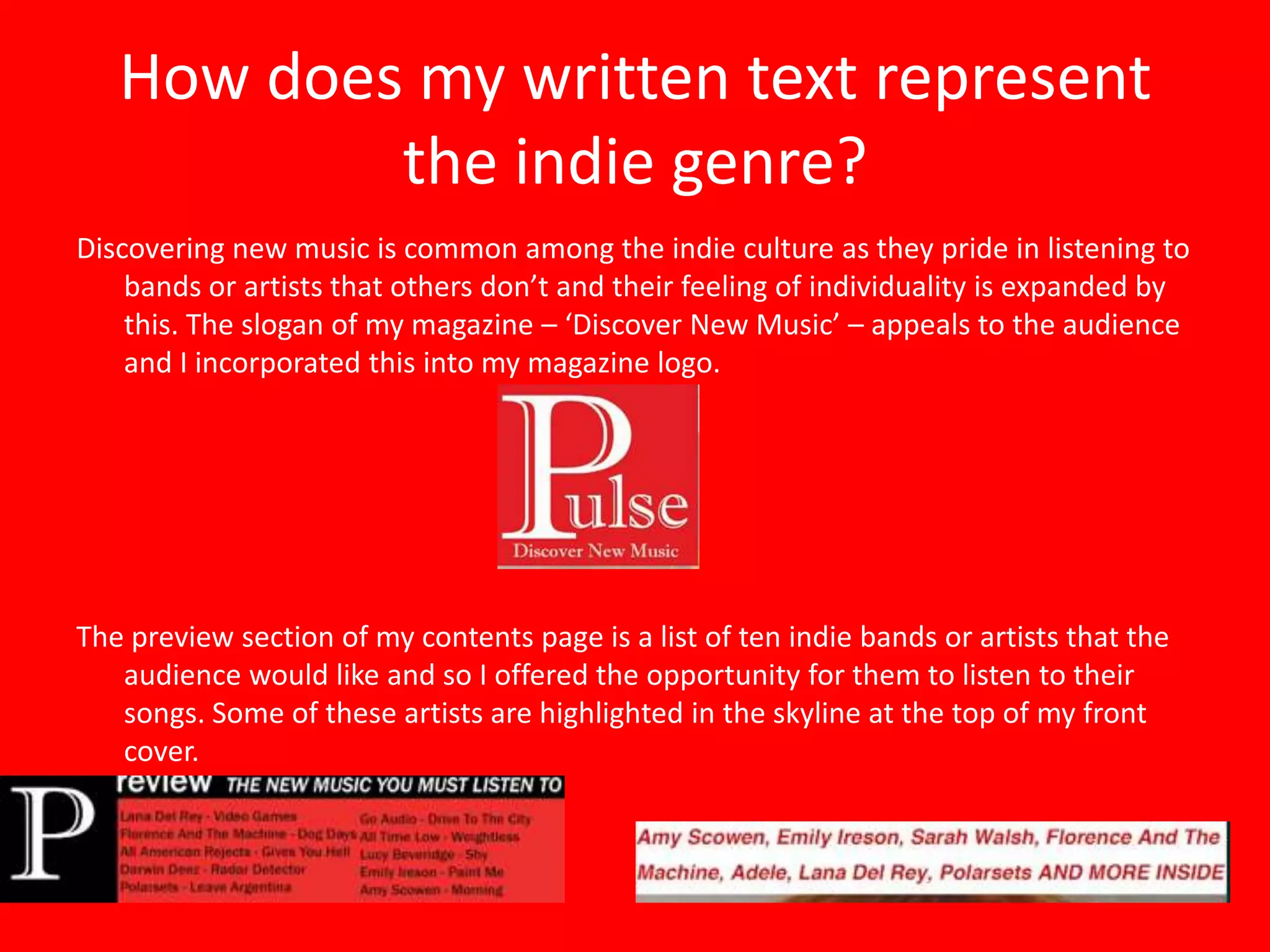How does my written text represent
           the indie genre?
Discovering new music is common among the indie culture as they pride in listening to
    bands or artists that others don’t and their feeling of individuality is expanded by
    this. The slogan of my magazine – ‘Discover New Music’ – appeals to the audience
    and I incorporated this into my magazine logo.




The preview section of my contents page is a list of ten indie bands or artists that the
   audience would like and so I offered the opportunity for them to listen to their
   songs. Some of these artists are highlighted in the skyline at the top of my front
   cover.
 
